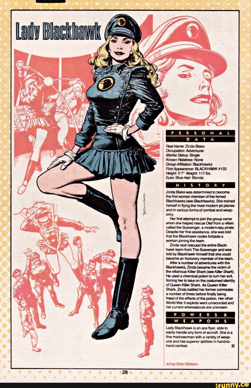 Lady
and in various forms of combat and weap- onry.
Her first attempt to join the group came
the Scavenger, pirate.
woman joining the team.
Zinda next rescued the entire Black- hawk team from The Scavenger and was told by Blackhawk himself that she could become an honorary member of the team.
After number of adventures with the
Blackhawks, Zinda became the victim of the villainous Killer Shark (see Killor Shark).
He used a chemical potion to tum her evil, forcing her to take on the costumed identity of Queen Killer Shark. As Queen Killer
'Shark, Zinda battied her former comrades
'a number of times before finally being freed of the effects of the potion. Her other
World War Il exploits went unrecorded and her current whereabouts are unknown.
Lady Blackhawk is an ace flyer, able to easily handle any form of aircraft. She is a fine markswoman with a variety of weap-
'ons and has superior abilities in hand-to- hand combat
