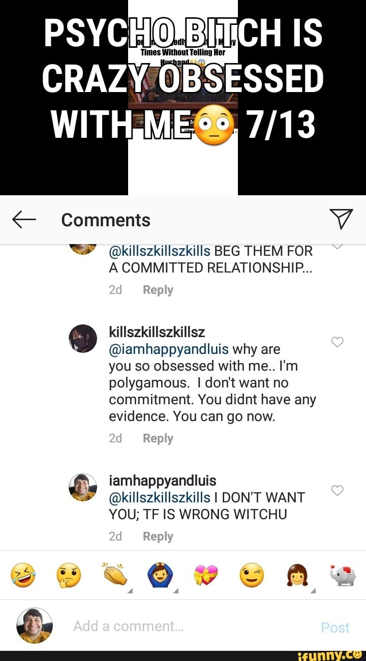 p
Times Without Telling Her
CRAZY OBSESSED
"YY Qkillszkillszkills BEG THEM FOR
A COMMITTED RELATIONSHIP...
@iamhappyandluis why are
you so obsessed with me.. I'm
polygamous. I don't want no
commitment. You didnt have any
evidence. You can go now.
É iamhappyandluis
ZA @killszkillszkills I DON'T WANT
YOU; TF IS WRONG WITCHU