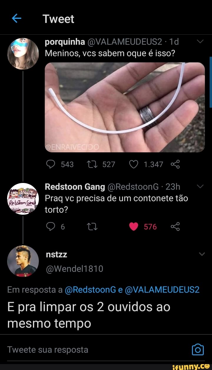 Tweet
porquinha
Meninos, vcs sabem oque é isso?
543 1347
Redstoon Gang (DRedstoonG -
Praq vc precisa de um contonete tão torto?
O 6
nstzz
Em resposta a (ORedstoonG e (OVALAMEUDEUS2
E pra limpar os 2 ouvidos ao mesmo tempo
Tweete sua resposta