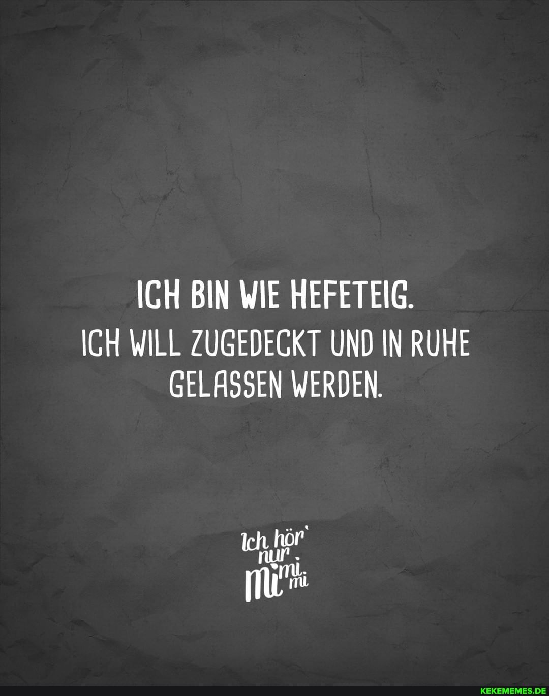 ICH BIN WIE HEFETEIG.
ICH WILL ZUGEDECKT UND IN RUHE GELASSEN WERDEN.
