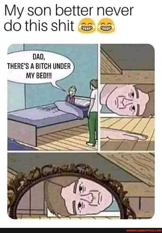 My son better never do this shit @s
THERE'S A BITCH UNDER MY BED!!!