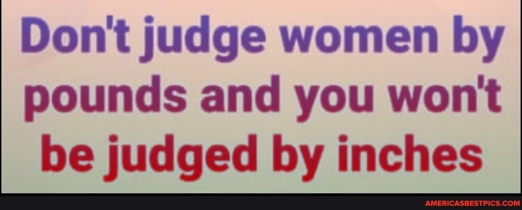 Don't judge women by pounds and you wont be judged by inches