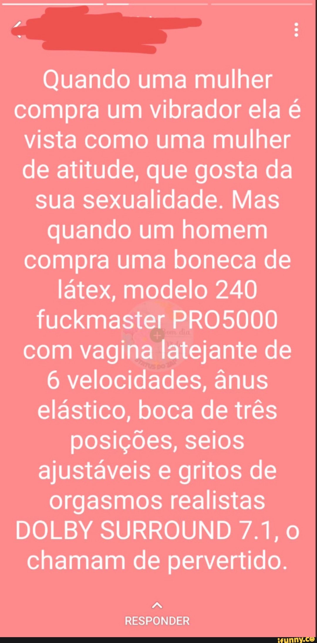 Quando uma mulher compra um vibrador ela é vista como uma mulher de atitude, que gosta da sua sexualidade. Mas quando um homem compra uma boneca de látex, modelo 240 fuckmaster PRO5000 com vagina latejante de
6 velocidades, ânus elástico, boca de três posições, seios ajustáveis e gritos de orgasmos realistas
DOLBY SURROUND 7.1,0 chamam de pervertido.
RESPONDER