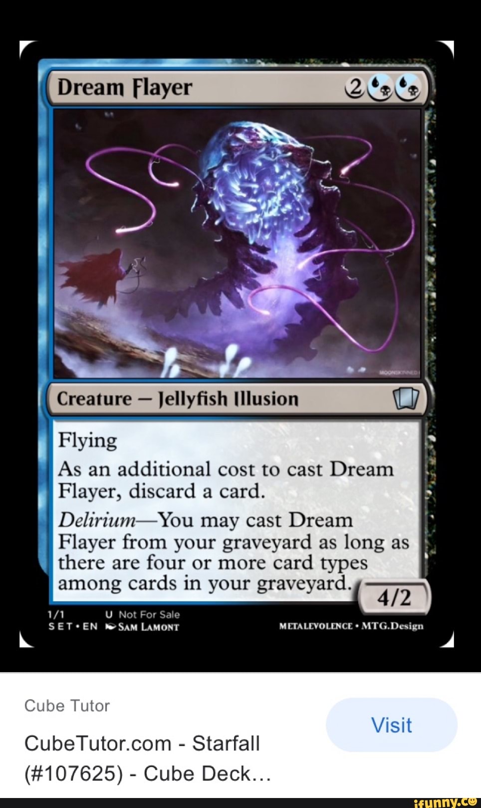 Dream Flayer
Creature Jellyfish Ulusion
Flying
As an additional cost to cast Dream
Flayer, discard a card.
Delirium-You may cast Dream
Player from your graveyard as long as there are four or more card types among cards in your graveyard.
U Not For Sale
SAM LAMONT METALEVOLENCE MTG.Design
Visit
Cube Tutor
- Starfall
(#107625) - Cube Deck...