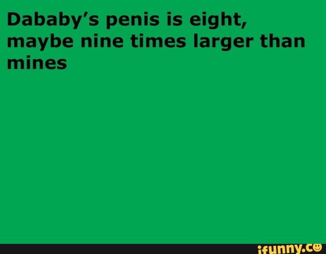 Dababy's penis is eight,
maybe nine times larger than
mines