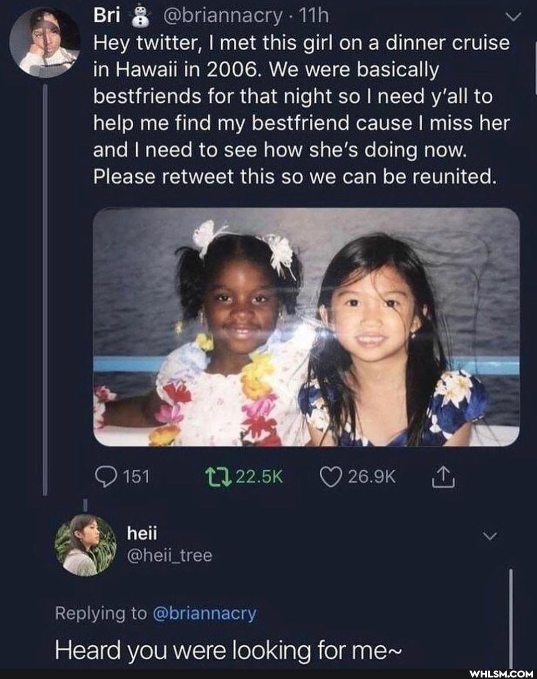 Bri @briannacry
Hey twitter, I met this girl on a dinner cruise in Hawaii in 2006. We were basically
bestfriends for that night so I need y'all to help me find my bestfriend cause I miss her
and I need to see how she's doing now.
Please retweet this so we can be reunited.
151
heii
tree
Replying to @briannacry
Heard you were looking for me~