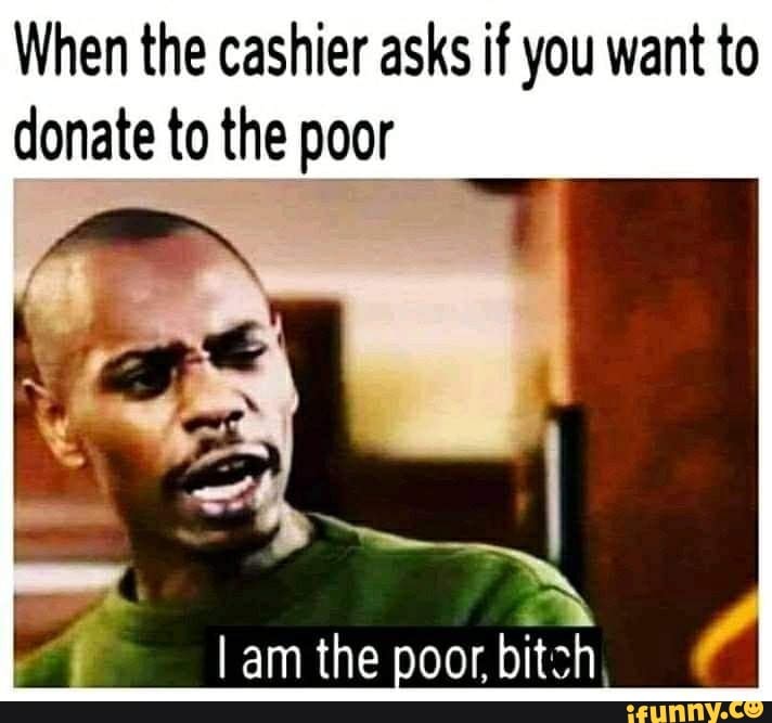 When the cashier asks if you want to donate to the poor I am the poor ...