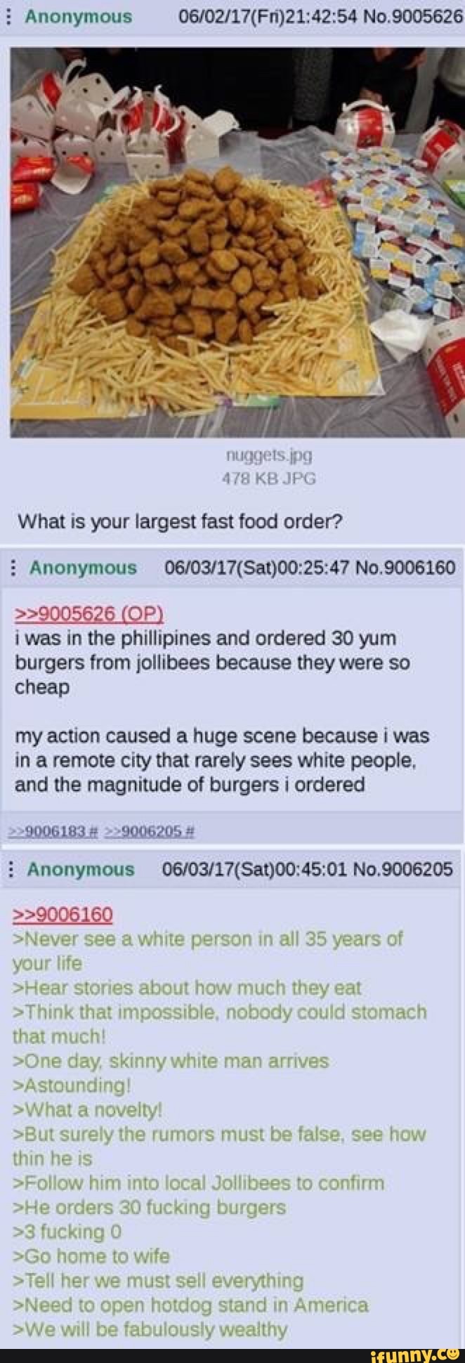 Anonymous No.9005626
What is your largest fast food order?
Anonymous No.9006160
>>9005626 (OP) i was in the phillipines and ordered 30 yum
burgers from jollibees because they were so cheap
my action caused a huge scene because was in a remote city that rarely sees white people, and the magnitude of burgers ordered
9006183 # =>9006205 #
Anonymous No,9006205