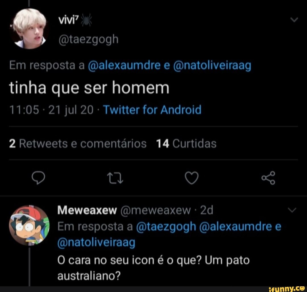 vivi?
Em resposta a (Valexaumdre e (Dnatoliveiraag
tinha que ser homem
21 jul 20 Twitter for Android
2 Retweets e comentários 14 Curtidas
Meweaxew (Dmeweaxew
Em resposta a (dtaezgogh (Valexaumdre e
(mnatoliveiraag
O cara no seu icon é o que? Um pato australiano?