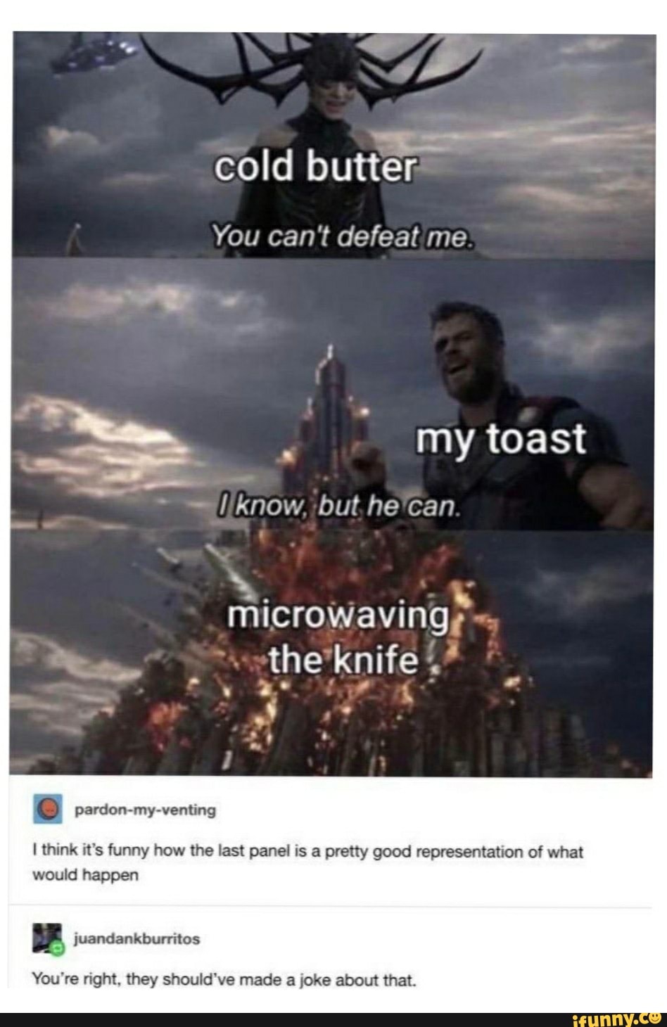 You can't defeat me
microwavingy
re) pardon-my-venting
I think it's funny how the last panel is a pretty good representation of what
would happen
bid
You're right, they should've made a joke about that.