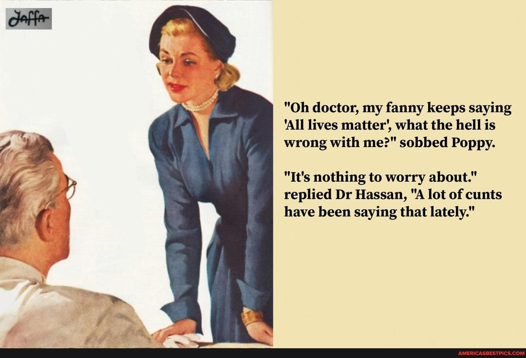 "Oh doctor, my fanny keeps saying
'All lives matter', what the hell is wrong with me?" sobbed Poppy.
"It's nothing to worry about." replied Dr Hassan, "A lot of cunts have been saying that lately."