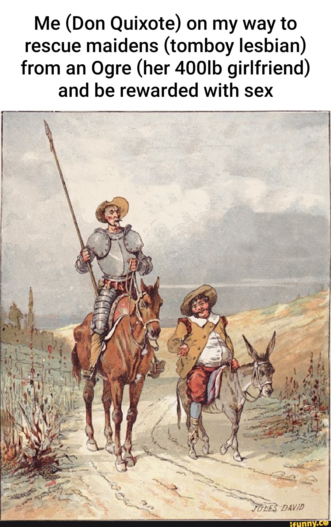 Me (Don Quixote) on my way to rescue maidens (tomboy lesbian) from an Ogre  (her 400lb girlfriend) and be rewarded with sex DAD - iFunny