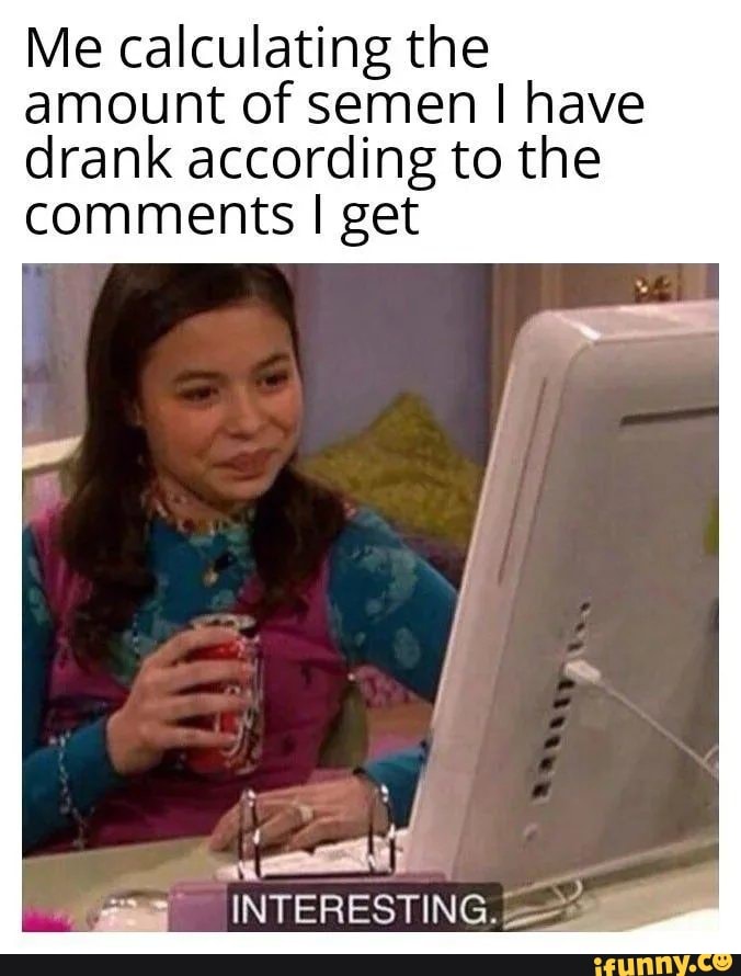 Me calculating the amount of semen I have drank according to the comments I get
INTERESTING.