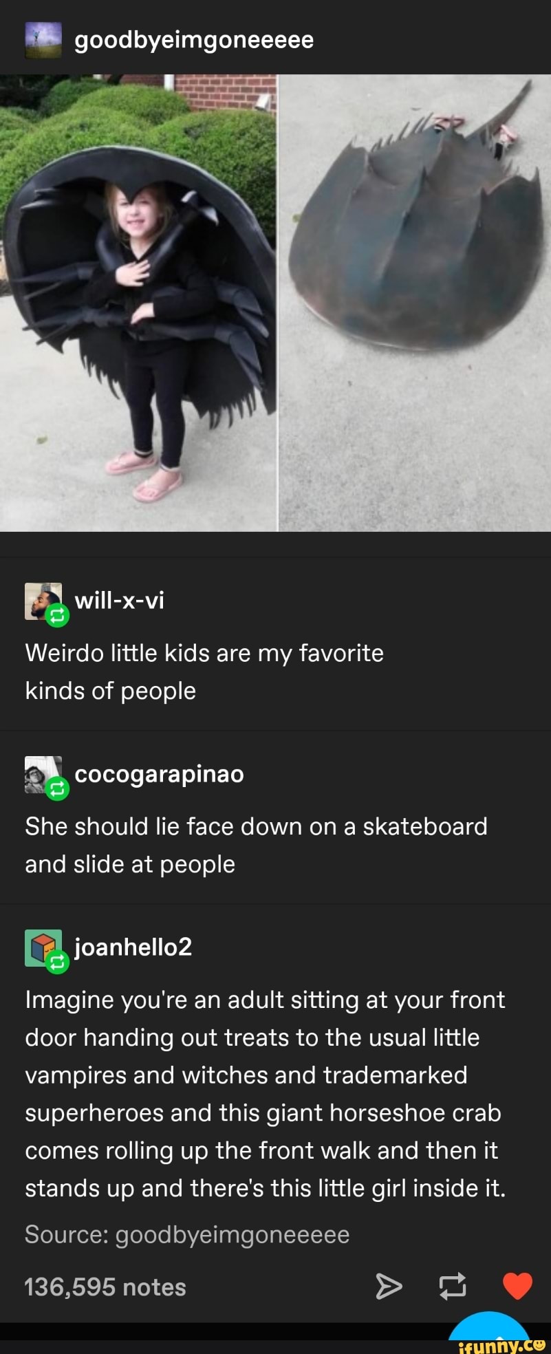 ®® goodbyeimgoneeeee
Weirdo little kids are my favorite
kinds of people
She should lie face down on a skateboard
and slide at people
Imagine you're an adult sitting at your front
door handing out treats to the usual little
vampires and witches and trademarked