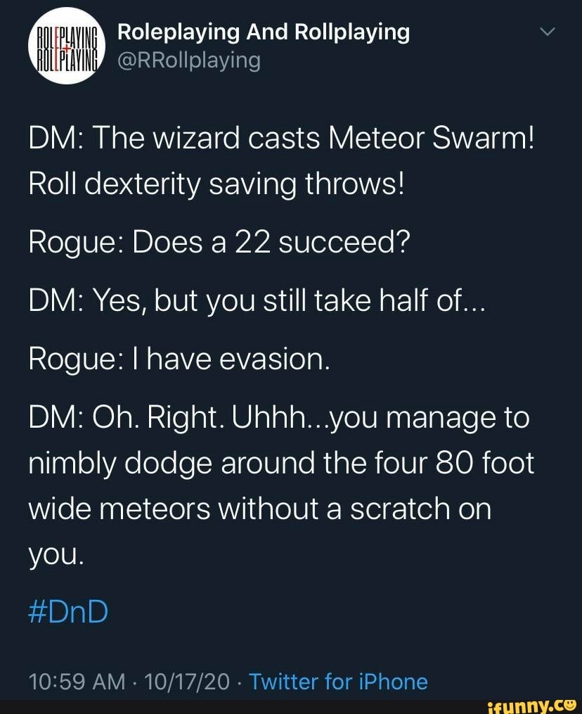 DM: The wizard casts Meteor Swarm!
Roll dexterity saving throws!
lP
Rogue: Does a 22 succeed?
DM: Yes, but you still take half of...
Rogue: I have evasion.
DM: Oh. Right. you manage to nimbly dodge around the four 80 foot wide meteors without a scratch on you.
#DnD
AM - - Twitter for iPhone