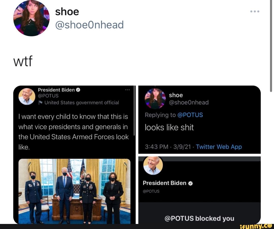 shoe
@shoeOnhead
President Biden @
@POTU Un ted States government off cial
want every child to know that this is what vice presidents and generals in the United States Armed Forces look like
shoe
@shoeOnhead
Replying @POTUS looks like shit
PM - - Twitter Web
President Biden
POT.
@POTUS blocked you