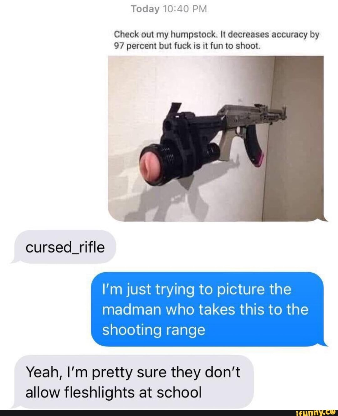 Today10140 PM
Check out my humpstock. It decreases accuracy by
97 percent but fuck is it fun to shoot.
I'm just trying to picture the
madman who takes this to the
shooting range
Yeah, I'm pretty sure they don't
allow fleshlights at school