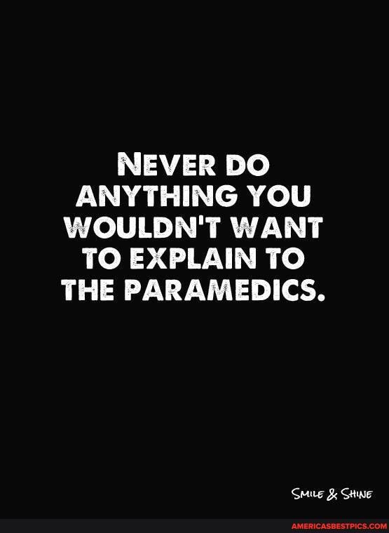 NEVER DO ANYTHING YOU WOULDN'T WANT TO EXPLAIN TO THE PARAMEDICS.