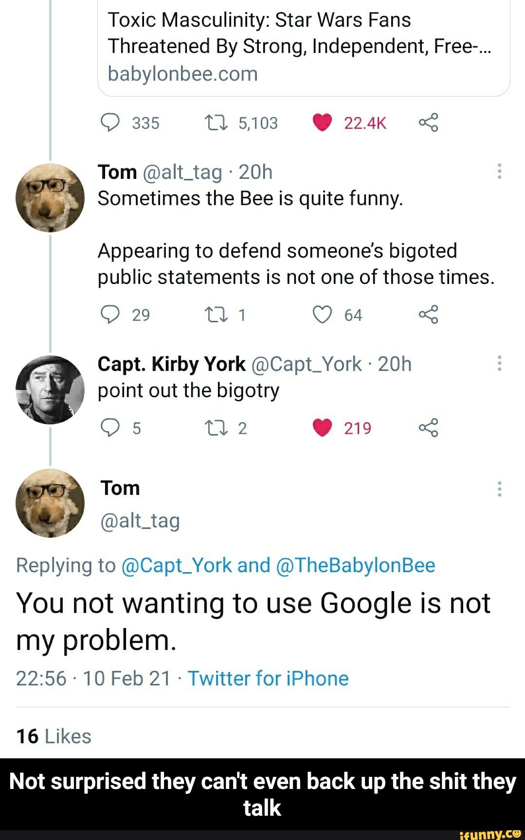 Toxic Masculinity: Star Wars Fans
Threatened By Strong, Independent, Free-...
335 5.103 GY 224K fh
Tom @alt_tag
G) Sometimes the Bee is quite funny.
Appearing to defend someone's bigoted public statements is not one of those times.
64
Capt. Kirby York @Capt_York
29
point out the bigotry
219
Tom
@alt_tag
Replying to @Capt_York and @TheBabylonBee
You not wanting to use Google is not
my problem.
10 Feb 21 Twitter for iPhone
16 Likes
Not surprised they can't even back up the shit they talk - Not surprised they can't even back up the shit they talk