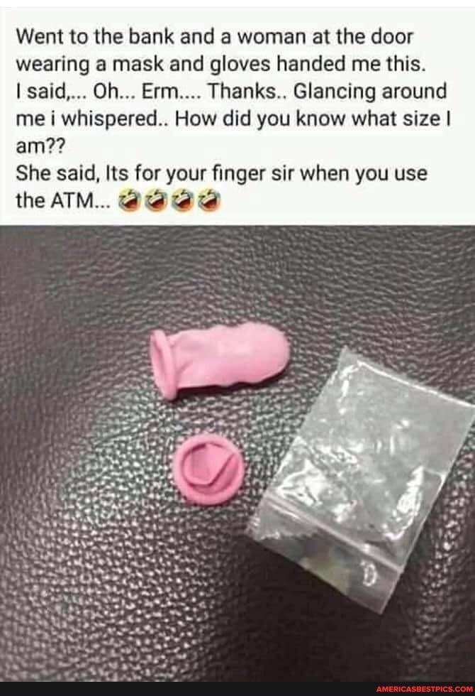 Went to the bank and a woman at the door wearing a mask and gloves handed me this.
said,... Oh... Erm.... Thanks.. Glancing around me i whispered.. How did you know what size I am??
She said, Its for your finger sir when you use
the ATM...