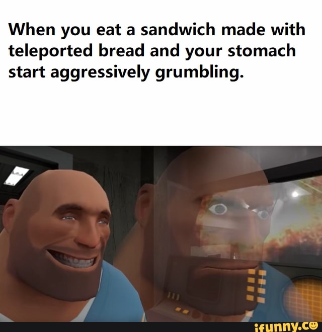When you eat a sandwich made with teleported bread and your stomach start aggressively grumbling.