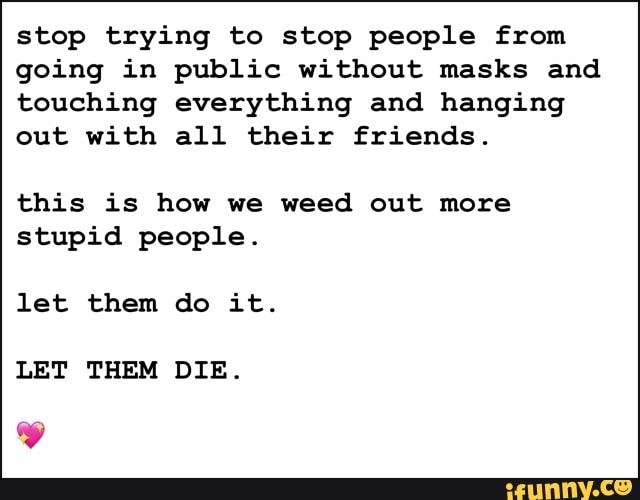stop trying to stop people from
going in public without masks and
touching everything and hanging
out with all their friends.
this is how we weed out more
stupid people.
let them do it.