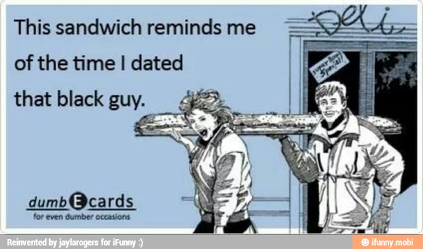 This sandwich reminds me
of the time I dated
that black guy.
dumb@cards
for even Gumber occasions