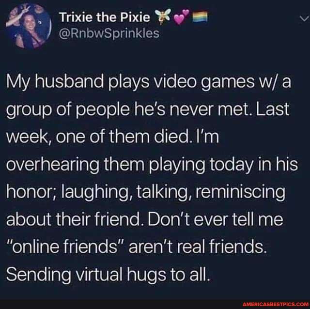 Trixie the Pixie Ky
My husband plays video games w/ group of people he's never met. Last week, one of them died. I'm overhearing them playing today in his honor; laughing, talking, reminiscing about their friend. Don't ever tell me
"online friends" aren't real friends.
Sending virtual hugs to all.