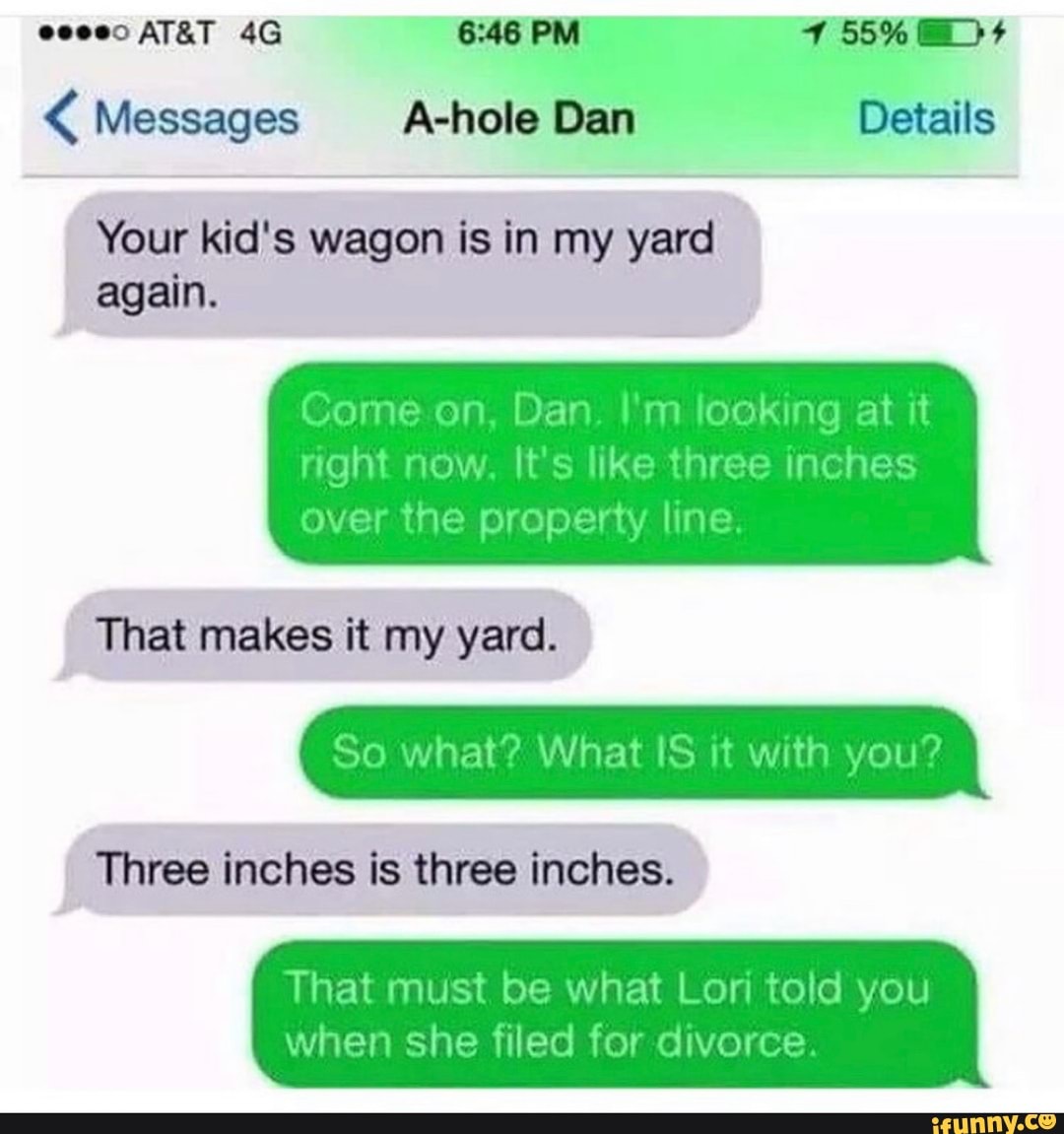 PM)
Messages A-hole Dan Details
Your kid's wagon is in my yard again.
on Dan. I'm looking at it right now, It's like three inches over the property line.
That makes it my yard.
So what? What IS it with you?
Three inches is three inches.
That must be what Lori told you
when she filed for divorce.