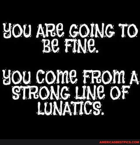 YOU ARE GOING TO Be FINE,
YOu COMe FROM A STRONG LING OF LUNATICS.