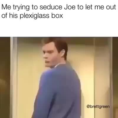 Me Trying To Seduce Joe To Let Me Out Of His Plexiglass Box Ifunny