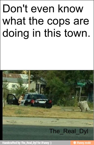 Don't even know
what the cops are
doing in this town.