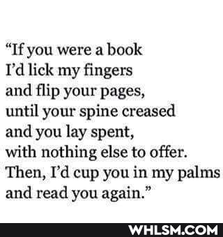 "If you were a book
I'd lick my fingers
and flip your pages,
until your spine creased
and you lay spent,
with nothing else to offer.
Then, I'd cup you in my palms and read you again."