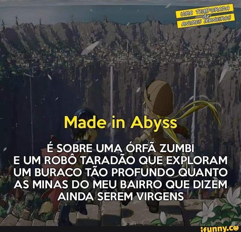 Made.in Abyss
E SOBRE UMA ORFA ZUMBI
E UM ROBÔ TARADÃO QUE EXPLORAM
UM BURACO TÃO PROFUNDO QUANTO
AS MINAS DO MEU BAIRRO QUE DIZÉM
AINDA SEREM VIRGENS