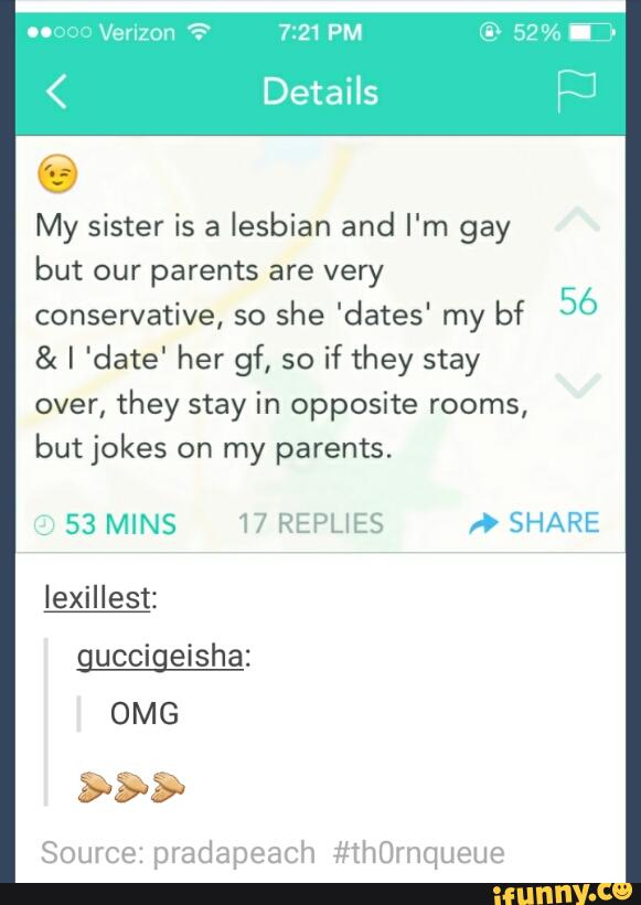 My sister is a
lesbian and I'm gay
but our parents are very
conservative, so
she 'dates' my bf
56
& I 'date' her gf, so
if they stay
over,
they stay in opposite rooms,
but jokes on my parents.
,
53 MINS 17 REPLIES » SHARE
IeinIest:
guccigeisha:
Source: pradapeach #thquueue