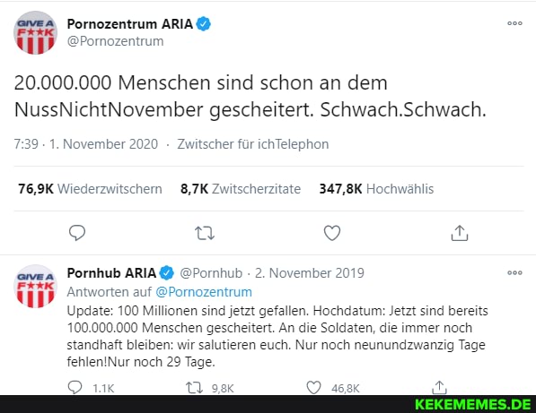 20.000.000 Menschen sind schon an dem
NussNichtNovember gescheitert. Schwach Schwach.
Pornozentrum
@Pornozentrum
739 . 1. November 2020 Zwitscher für ichTelephon
76,9K Wiederzwitschem 8,7K Zwitscherzitate 347,8K Hochwählis
Pornhub @Pormhub 2. November 2019
Antworten auf @Pornozentrum
Update: 100 Millionen sind jetzt gefallen. Hochdatum: Jetzt sind bereits
10.000.000 Menschen gescheitert. An die Soldaten, die immer noch standhaft bleiben: wir salutieren euch. Nur noch neunundzwanzig Tage noch 29 Tage.