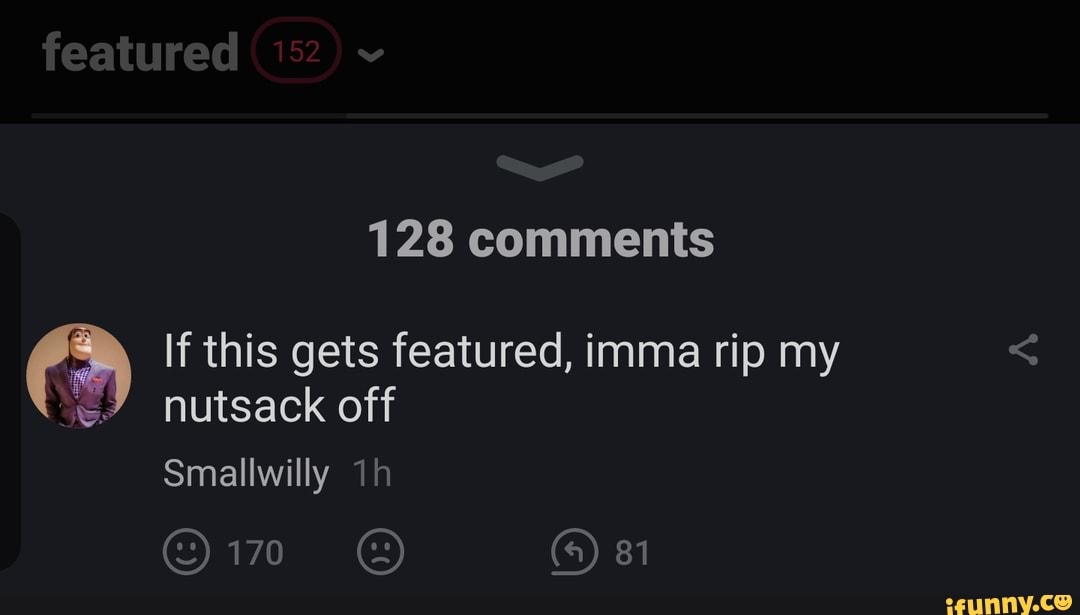 featured
128 comments
If this gets featured, imma rip my nutsack off
Smallwilly
170 81