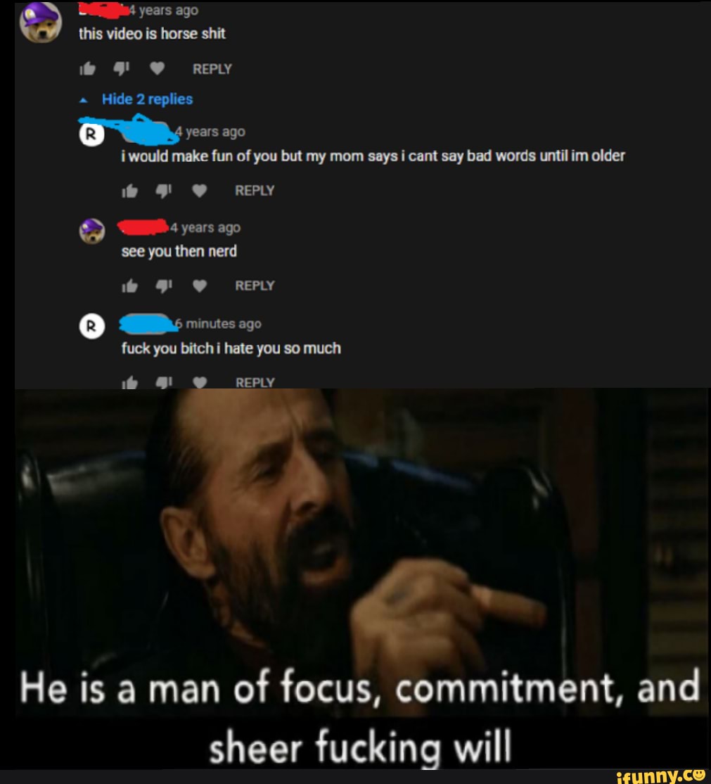 years ago
i would make fun of you but my mom says i cant say bad words until im older
GB 4 years ago
then nerd
He is a man
of focus, commitment, and
sheer fucking will