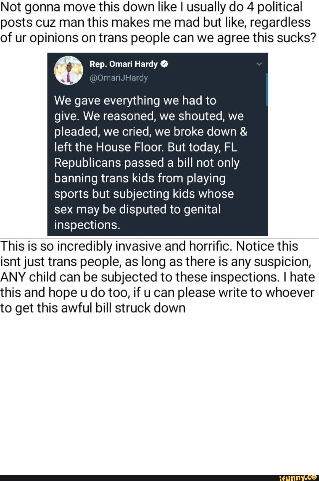 Not gonna move this down like I usually do 4 political posts cuz man this makes me mad but like, regardless of ur opinions on trans people can we agree this sucks?
Rep. Omari Hardy @
@OmanJHardy
We gave everything we had to give. We reasoned, we shouted, we pleaded, we cried, we broke down &
left the House Floor. But today, FL Republicans passed a bill not only banning trans kids from playing sports but subjecting kids whose sex may be disputed to genital inspections.
This is so incredibly invasive and horrific. Notice this isnt just trans people, as long as there is any suspicion,
ANY child can be subjected to these inspections. I hate this and hope u do too, if u can please write to whoever to get this awful bill struck down
