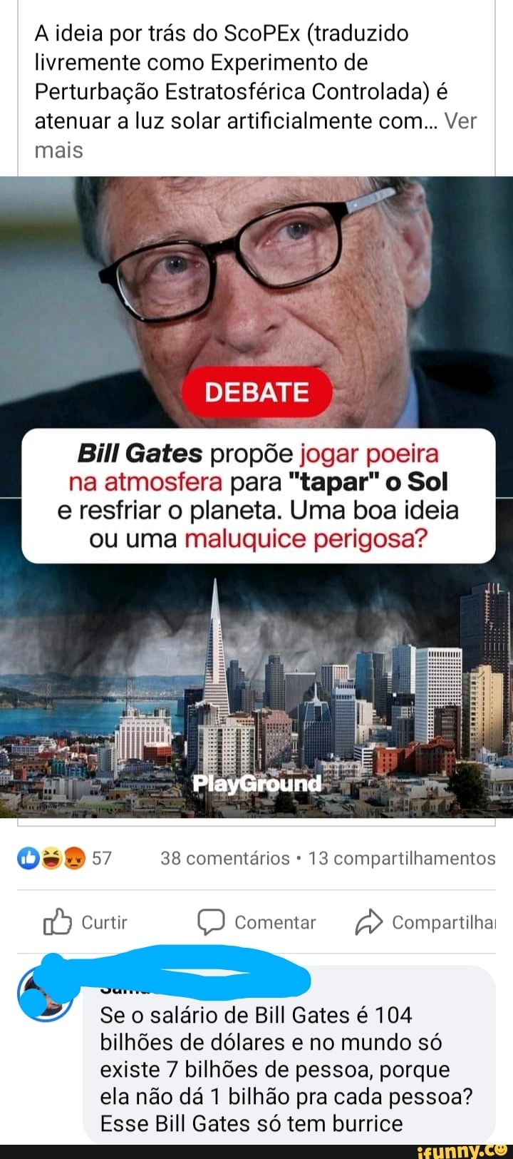 A ideia por trás do ScoPEx (traduzido livremente como Experimento de
Perturbação Estratosférica Controlada) é atenuar a luz solar artificialmente com... Ver mais
DEBATE
Bill Gates propõe jogar poeira na atmosfera para "tapar" o Sol
e resfriar o planeta. Uma boa ideia ou uma maluquice perigosa?
PlayGround
57 38 comentários 13 compartilhamentos
Curtir Comentar Compartilhai
Se o salário de Bill Gates é 104
bilhões de dólares e no mundo só existe 7 bilhões de pessoa, porque ela não dá 1 bilhão pra cada pessoa?
Esse Bill Gates só tem burrice