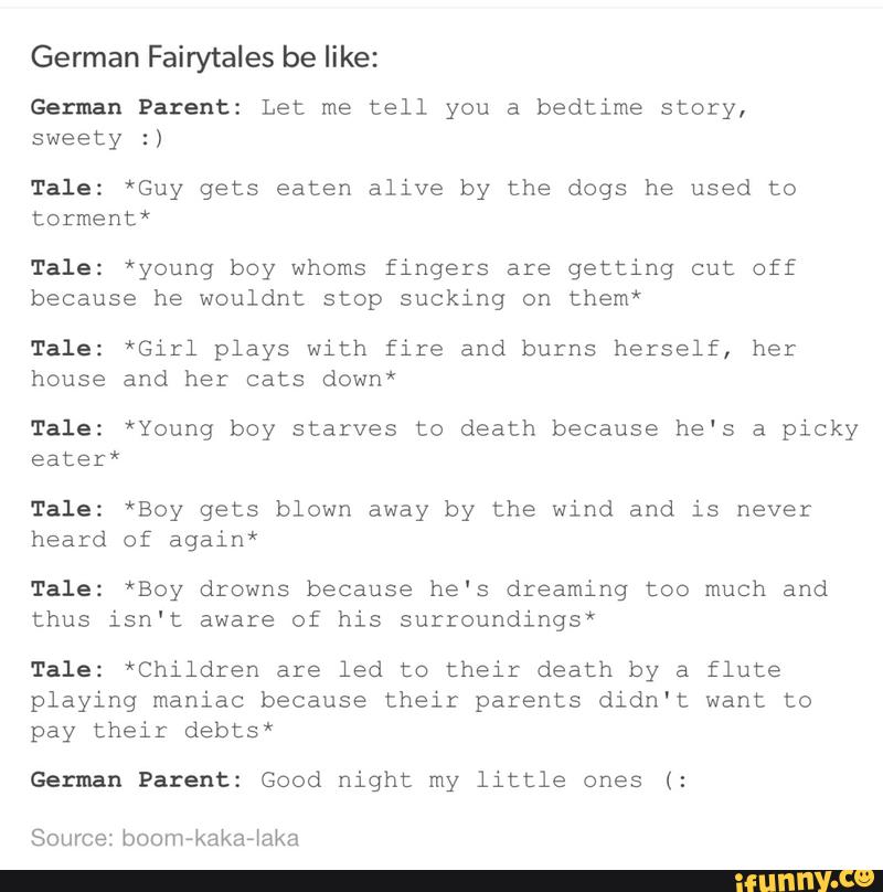German Fairytales be like:
German Parent: Let me tell you a bedtime story,
sweety :)
Tale: *Guy gets eaten alive by the dogs he used to
torment*
Tale: *young boy whoms fingers are getting cut off
because he wouldnt stop sucking on them*
Tale: *Girl plays with fire and burns herself, her
house and her cats down*
Tale: *Young boy starves to death because he‘s a picky
eater*
Tale: *Boy gets blown away by the wind and is never
heard of again*
Tale: *Boy drowns because he's dreaming too much and
thus isn't aware of his surroundings*
Tale: *Children are led to their death by a flute
playing maniac because their parents didn't want to
pay their debts*
German Patent: Good night my little ones (: