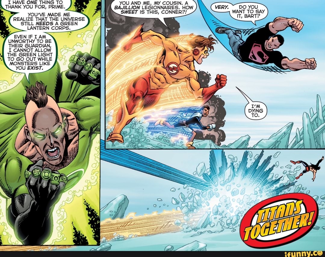 T HAVE ONE THING TO YOU AND ME. MY COUSIN.
THANK YOU FOR, PRIME. BAJILLION LEGIONNAIRES. HOW SWEET IS THIS, CONNER??
YOU'VE MADE ME REALIZE THAT THE UNIVERSE STILL NEEDS A GREEN LANTERN CORPS.
EVEN IF AM UNWORTHY TO BE THEIR GUARDIAN,
CANNOT ALLOW THE GREEN LIGHT
TO GO OUT WHILE MONSTERS LIKE YOU EXIST.