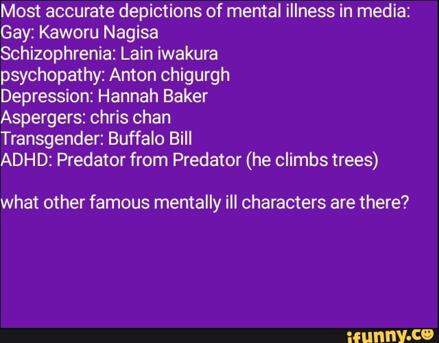Most accurate depictions of mental illness in media:
Gay: Kaworu Nagisa
Schizophrenia: Lain iwakura
psychopathy: Anton chigurgh
Depression: Hannah Baker
Aspergers: chris chan
Transgender: Buffalo Bill
ADHD: Predator from Predator (he climbs trees)
what other famous mentally ill characters are there?