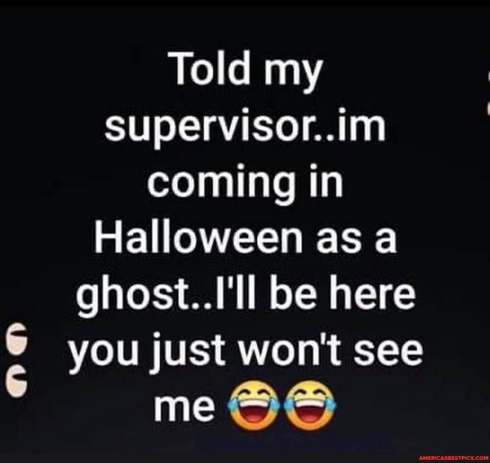 Told my supervisor..im coming in
Halloween as a ghost. ll be here you just wont see
me
