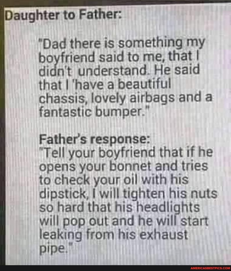 aughter to Father:
"Dad there is something my boyfriend said to me, that I didn't understand. He said that I 'have a beautiful chassis, lovely airbags and a fantastic bumper."
Father's response:
"Tell your boyfriend that if he opens your bonnet and tries to check your oil with his dipstick, will tighten his nuts so hard that his headlights will pop out and he will start leaking from his exhaust pipe.