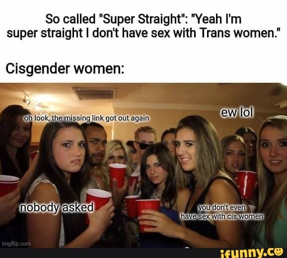 So called "Super Straight": "Yeah I'm super straight I don't have sex with Trans women."
with cis
Clsgender women:
get