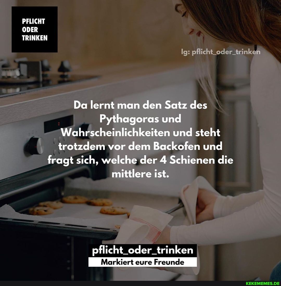 PFLICHT ODER TRINKEN
Ig: pflicht_oder_trinken
Da lernt man den Satz des
Pythagoras und
Wahrscheinlichkeiten und steht trotzdem vor dem Backofen und fragt sich, welche der 4 Schienen die mittlere ist.
pflicht_oder_trinken
Markiert eure Freunde