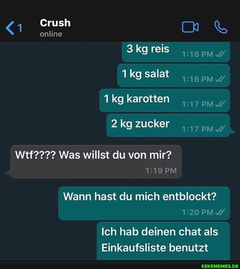 <1
Crush online Crush &
3kgreis salat karotten
2 kg zucker
Wtf???? Was willst du von mir?
PM
Wann hast du mich entblockt?
PM
Ich hab deinen chat als
Einkaufsliste benutzt