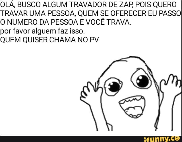 OLÁ, BUSCO ALGUM TRAVADOR DE ZAP POIS QUERO
TRAVAR UMA PESSOA, QUEM SE OFERECER EU PASSO
O NUMERO DA PESSOA E VOCÊ TRAVA.
por favor alguem faz isso.
QUEM QUISER CHAMA NO PV