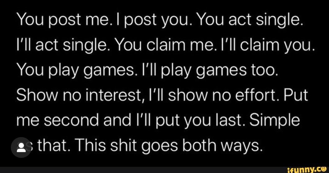 You post me. I post you. You act single.
I'll act single. You claim me. I'll claim you.
You play games. Il play games too.
Show no interest, I'll show no effort. Put
me second and I'll put you last. Simple
a; that. This shit goes both ways.